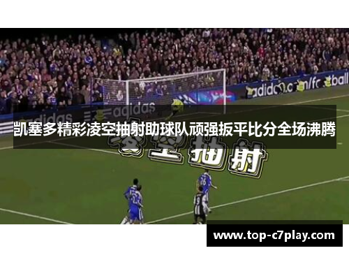 凯塞多精彩凌空抽射助球队顽强扳平比分全场沸腾 凯塞多精彩凌空抽射助球队顽强扳平比分全场沸腾